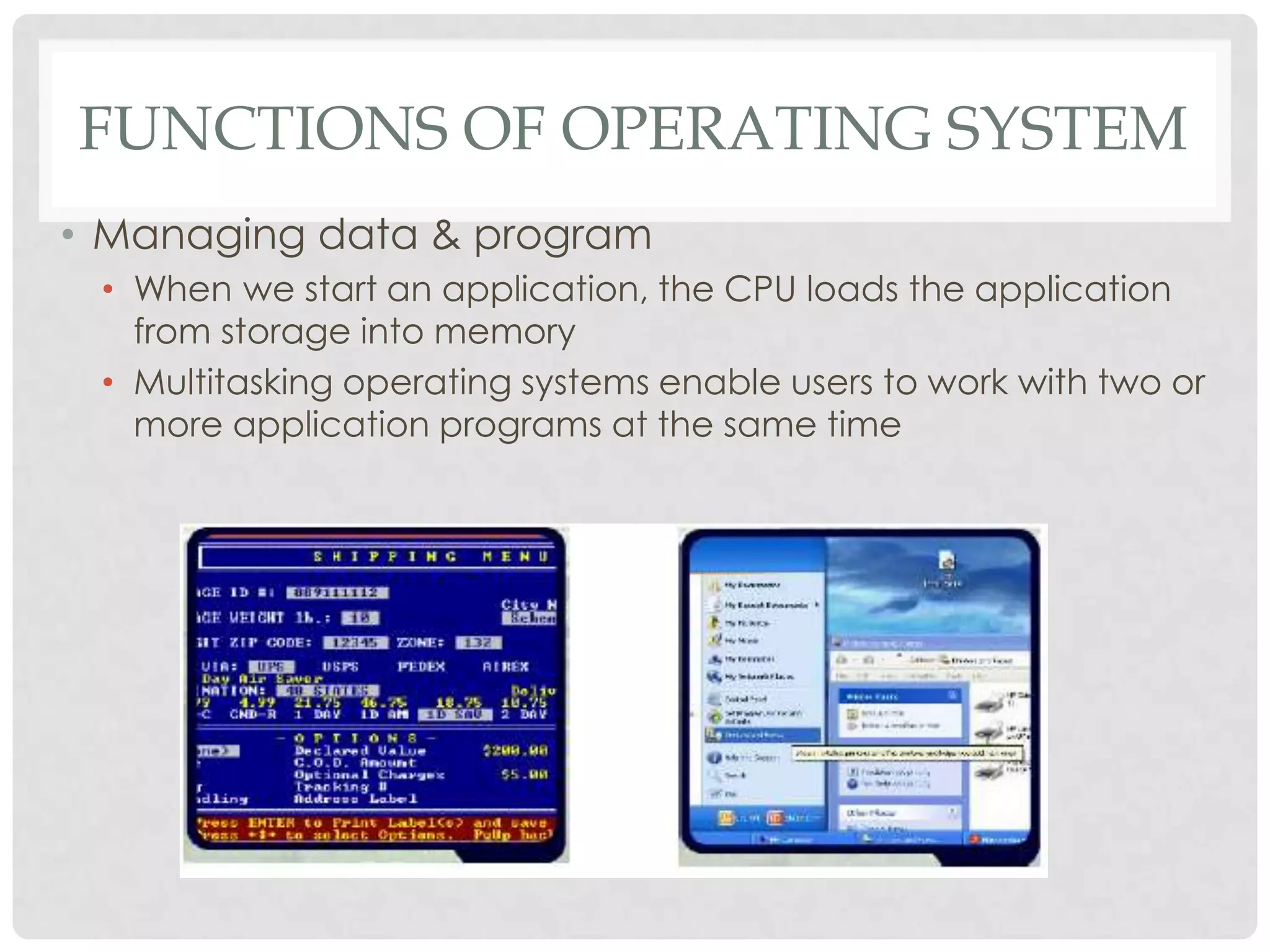 FUNCTIONS OF OPERATING SYSTEM
• Managing data & program
• When we start an application, the CPU loads the application
from storage into memory
• Multitasking operating systems enable users to work with two or
more application programs at the same time
 