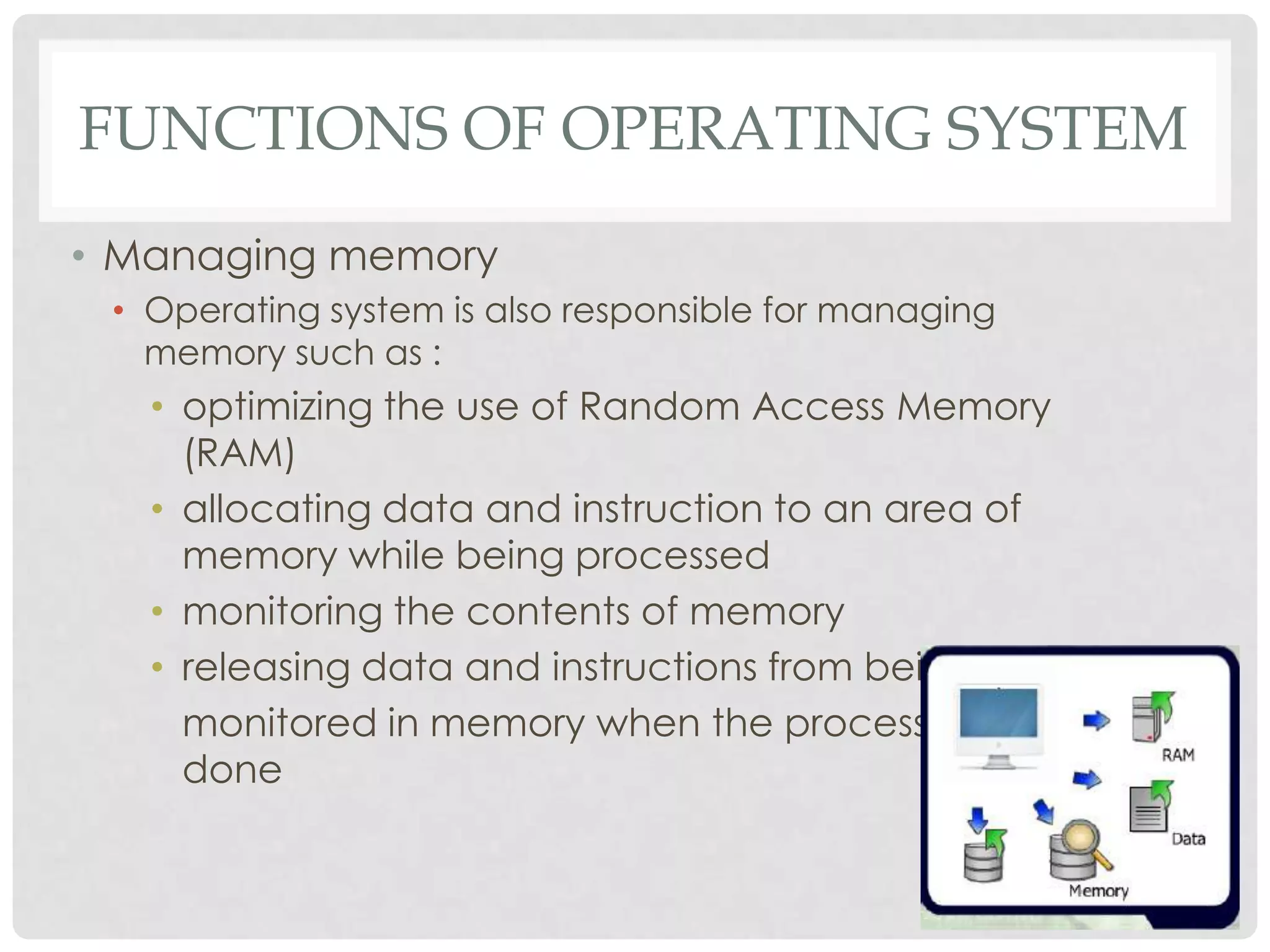 FUNCTIONS OF OPERATING SYSTEM
• Managing memory
• Operating system is also responsible for managing
memory such as :
• optimizing the use of Random Access Memory
(RAM)
• allocating data and instruction to an area of
memory while being processed
• monitoring the contents of memory
• releasing data and instructions from being
monitored in memory when the process is
done
 