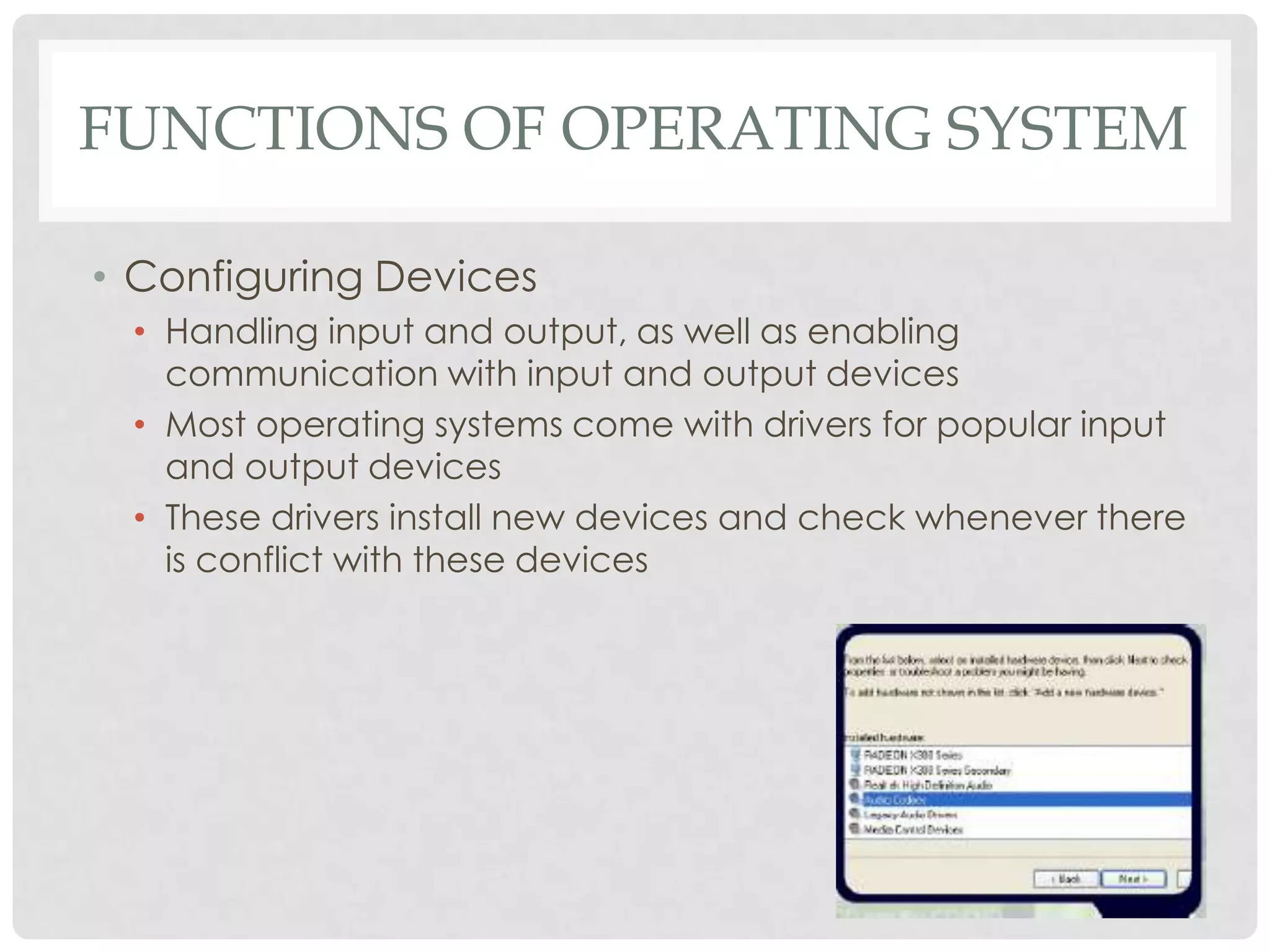 FUNCTIONS OF OPERATING SYSTEM
• Configuring Devices
• Handling input and output, as well as enabling
communication with input and output devices
• Most operating systems come with drivers for popular input
and output devices
• These drivers install new devices and check whenever there
is conflict with these devices
 