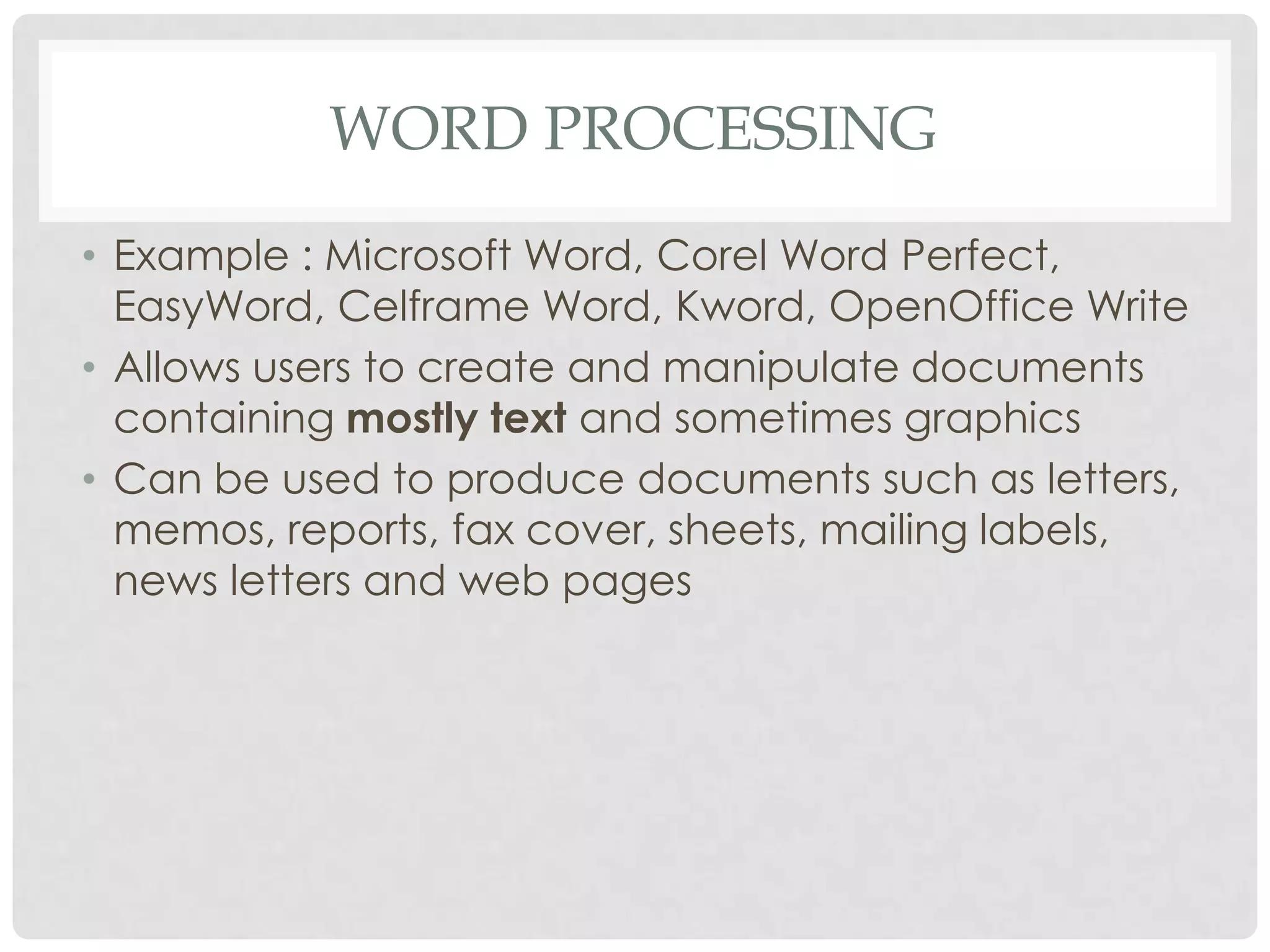 WORD PROCESSING
• Example : Microsoft Word, Corel Word Perfect,
EasyWord, Celframe Word, Kword, OpenOffice Write
• Allows users to create and manipulate documents
containing mostly text and sometimes graphics
• Can be used to produce documents such as letters,
memos, reports, fax cover, sheets, mailing labels,
news letters and web pages
 