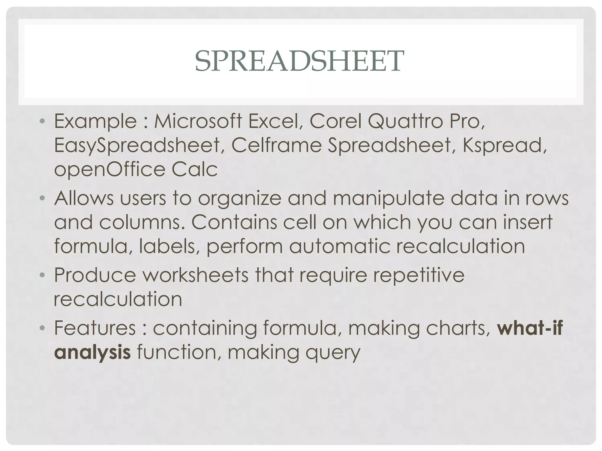 SPREADSHEET
• Example : Microsoft Excel, Corel Quattro Pro,
EasySpreadsheet, Celframe Spreadsheet, Kspread,
openOffice Calc
• Allows users to organize and manipulate data in rows
and columns. Contains cell on which you can insert
formula, labels, perform automatic recalculation
• Produce worksheets that require repetitive
recalculation
• Features : containing formula, making charts, what-if
analysis function, making query
 