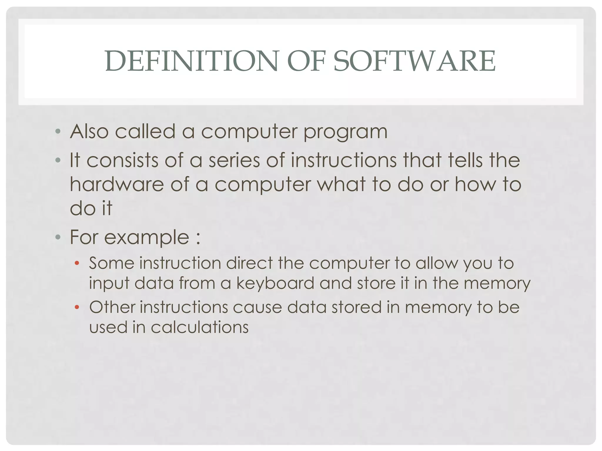DEFINITION OF SOFTWARE
• Also called a computer program
• It consists of a series of instructions that tells the
hardware of a computer what to do or how to
do it
• For example :
• Some instruction direct the computer to allow you to
input data from a keyboard and store it in the memory
• Other instructions cause data stored in memory to be
used in calculations
 