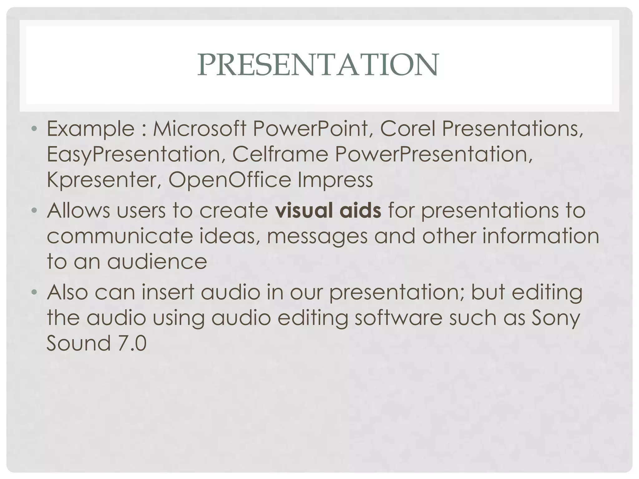 PRESENTATION
• Example : Microsoft PowerPoint, Corel Presentations,
EasyPresentation, Celframe PowerPresentation,
Kpresenter, OpenOffice Impress
• Allows users to create visual aids for presentations to
communicate ideas, messages and other information
to an audience
• Also can insert audio in our presentation; but editing
the audio using audio editing software such as Sony
Sound 7.0
 