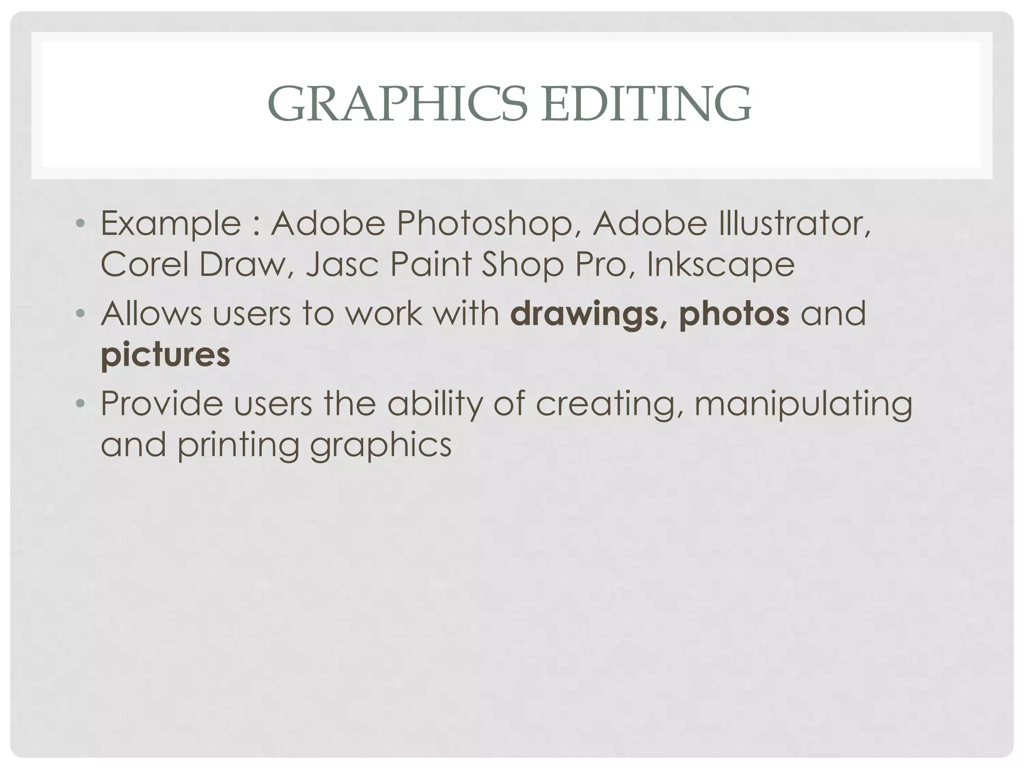 GRAPHICS EDITING
• Example : Adobe Photoshop, Adobe Illustrator,
Corel Draw, Jasc Paint Shop Pro, Inkscape
• Allows users to work with drawings, photos and
pictures
• Provide users the ability of creating, manipulating
and printing graphics
 