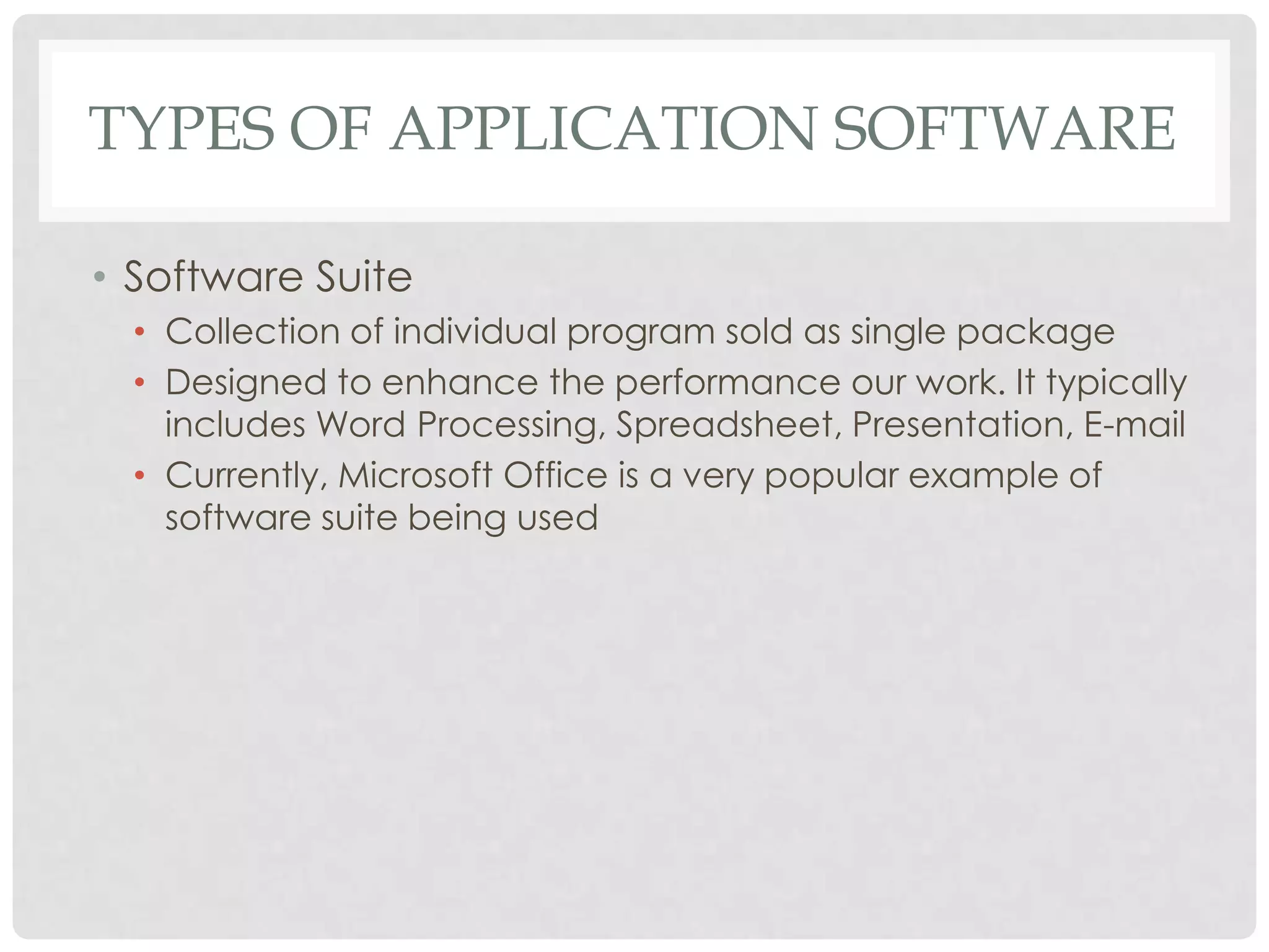 TYPES OF APPLICATION SOFTWARE
• Software Suite
• Collection of individual program sold as single package
• Designed to enhance the performance our work. It typically
includes Word Processing, Spreadsheet, Presentation, E-mail
• Currently, Microsoft Office is a very popular example of
software suite being used
 
