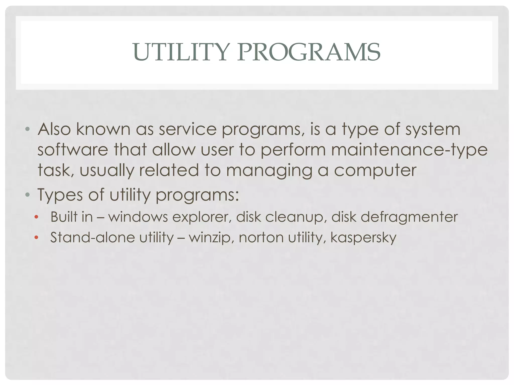 UTILITY PROGRAMS
• Also known as service programs, is a type of system
software that allow user to perform maintenance-type
task, usually related to managing a computer
• Types of utility programs:
• Built in – windows explorer, disk cleanup, disk defragmenter
• Stand-alone utility – winzip, norton utility, kaspersky
 