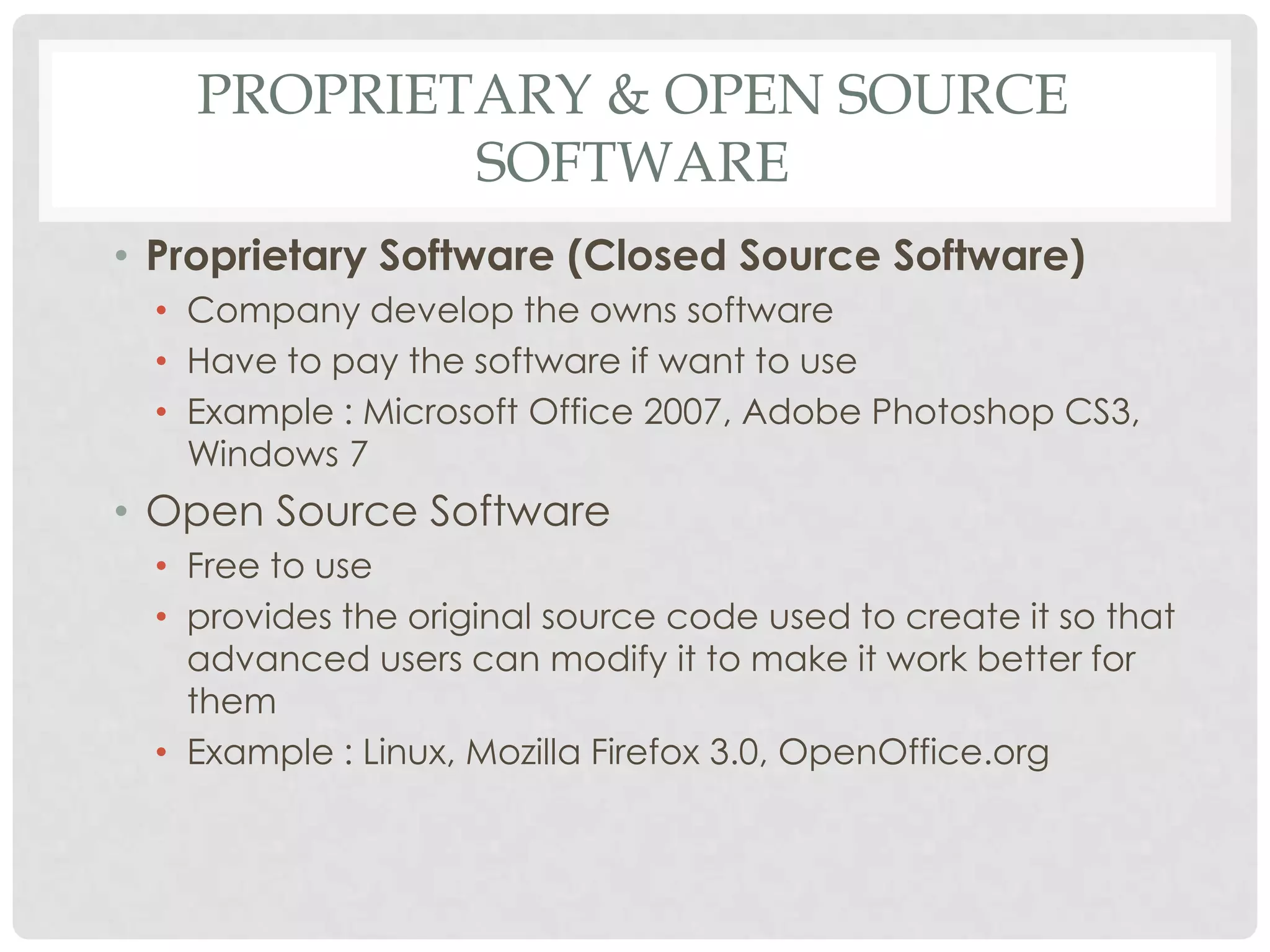 PROPRIETARY & OPEN SOURCE
SOFTWARE
• Proprietary Software (Closed Source Software)
• Company develop the owns software
• Have to pay the software if want to use
• Example : Microsoft Office 2007, Adobe Photoshop CS3,
Windows 7
• Open Source Software
• Free to use
• provides the original source code used to create it so that
advanced users can modify it to make it work better for
them
• Example : Linux, Mozilla Firefox 3.0, OpenOffice.org
 