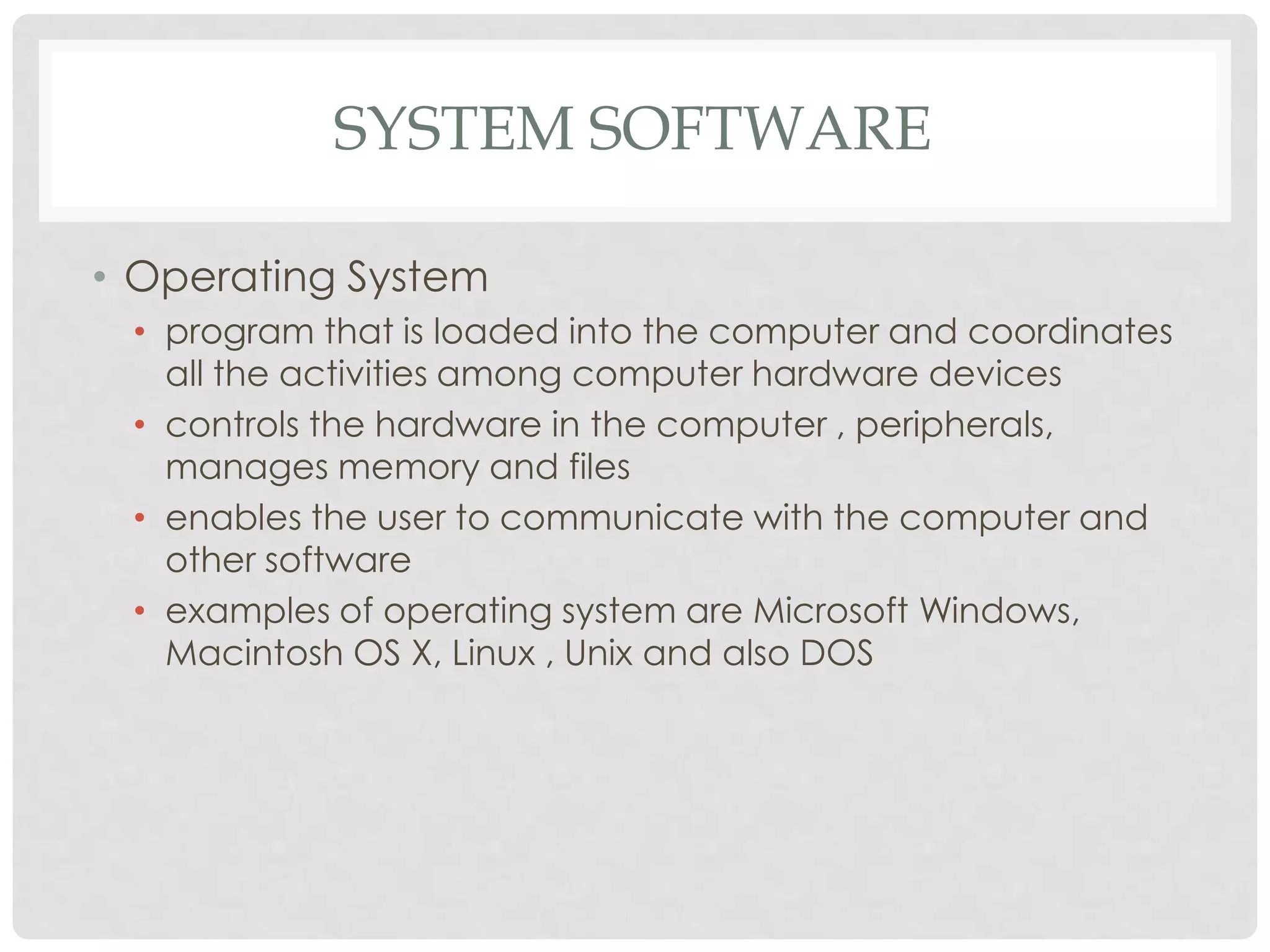 SYSTEM SOFTWARE
• Operating System
• program that is loaded into the computer and coordinates
all the activities among computer hardware devices
• controls the hardware in the computer , peripherals,
manages memory and files
• enables the user to communicate with the computer and
other software
• examples of operating system are Microsoft Windows,
Macintosh OS X, Linux , Unix and also DOS
 
