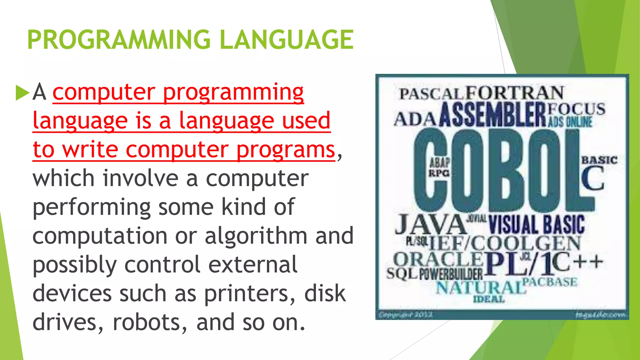 PROGRAMMING LANGUAGE
A computer programming
language is a language used
to write computer programs,
which involve a computer
performing some kind of
computation or algorithm and
possibly control external
devices such as printers, disk
drives, robots, and so on.
 