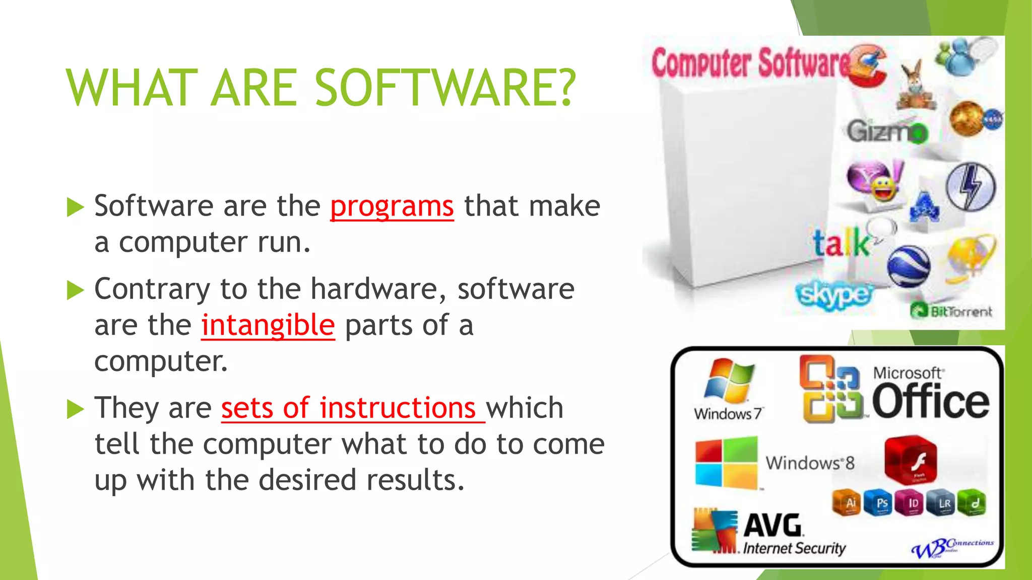 WHAT ARE SOFTWARE?
 Software are the programs that make
a computer run.
 Contrary to the hardware, software
are the intangible parts of a
computer.
 They are sets of instructions which
tell the computer what to do to come
up with the desired results.
 