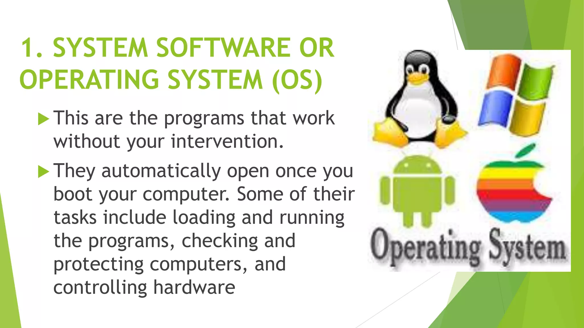 1. SYSTEM SOFTWARE OR
OPERATING SYSTEM (OS)
 This are the programs that work
without your intervention.
 They automatically open once you
boot your computer. Some of their
tasks include loading and running
the programs, checking and
protecting computers, and
controlling hardware
 