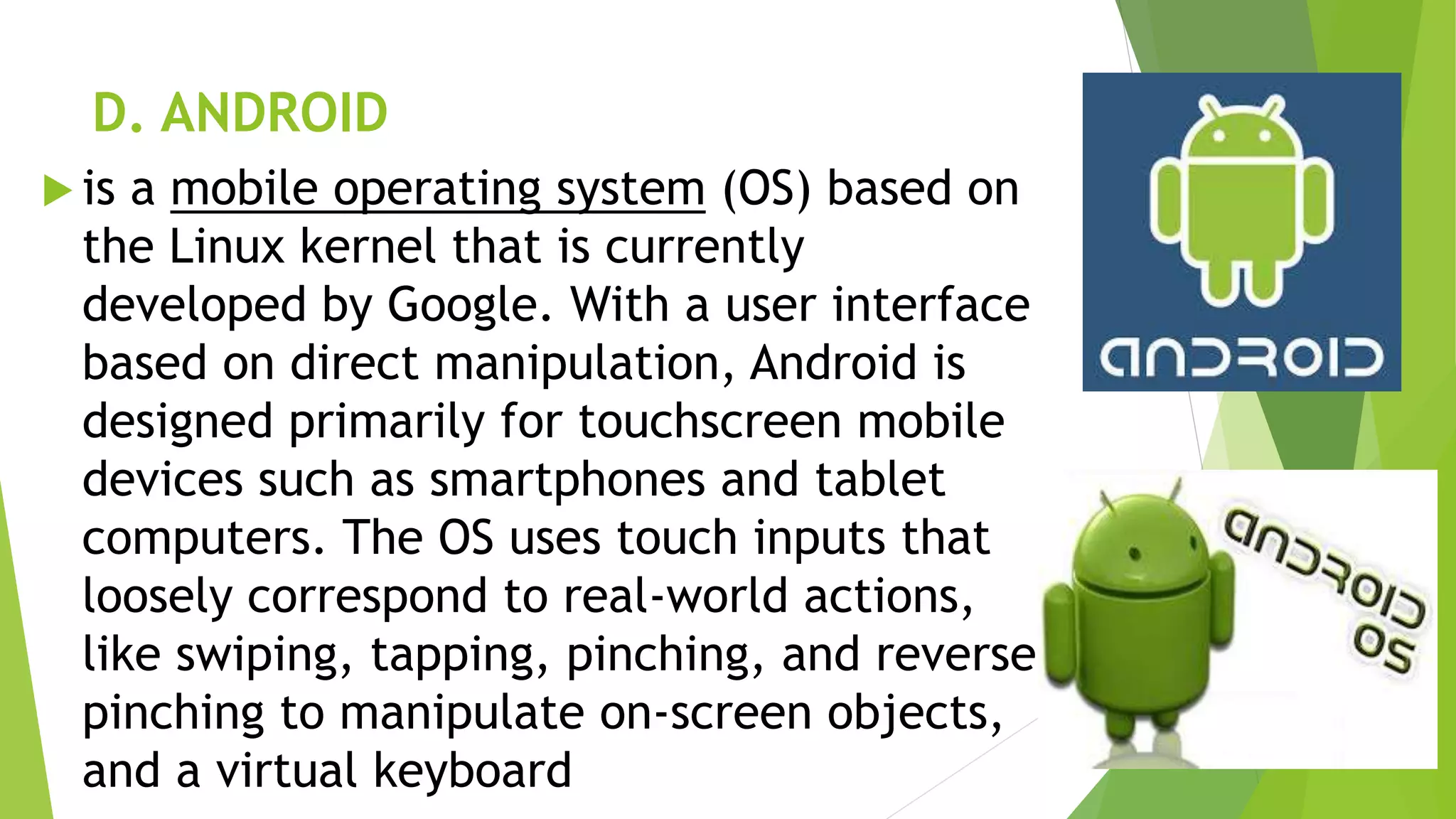 D. ANDROID
 is a mobile operating system (OS) based on
the Linux kernel that is currently
developed by Google. With a user interface
based on direct manipulation, Android is
designed primarily for touchscreen mobile
devices such as smartphones and tablet
computers. The OS uses touch inputs that
loosely correspond to real-world actions,
like swiping, tapping, pinching, and reverse
pinching to manipulate on-screen objects,
and a virtual keyboard
 