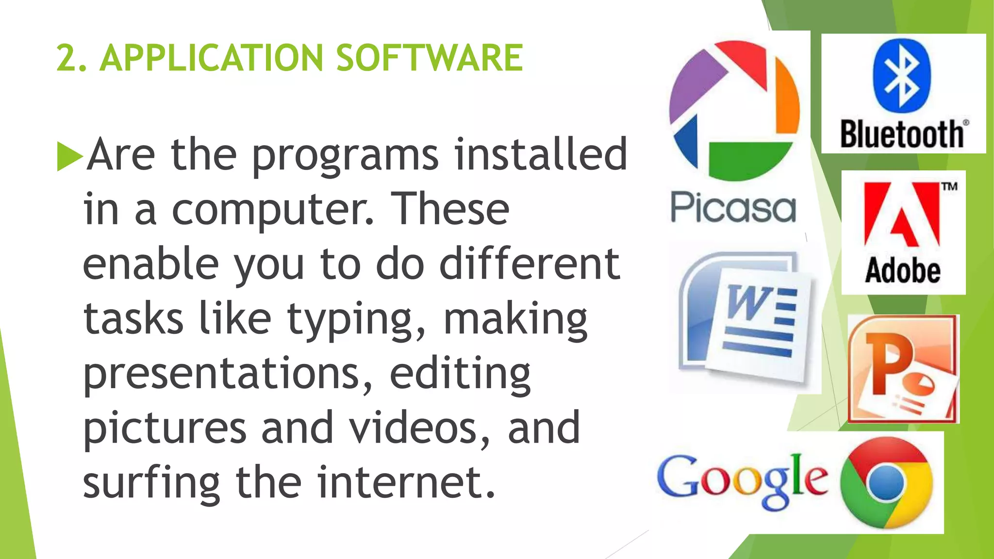 2. APPLICATION SOFTWARE
Are the programs installed
in a computer. These
enable you to do different
tasks like typing, making
presentations, editing
pictures and videos, and
surfing the internet.
 