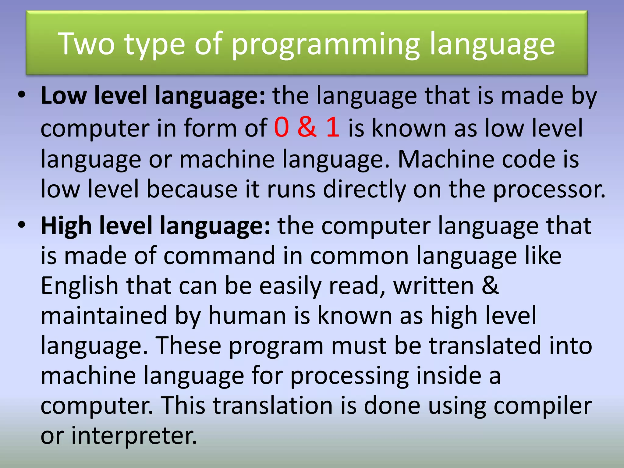 Two type of programming language 
• Low level language: the language that is made by 
computer in form of 0 & 1 is known as low level 
language or machine language. Machine code is 
low level because it runs directly on the processor. 
• High level language: the computer language that 
is made of command in common language like 
English that can be easily read, written & 
maintained by human is known as high level 
language. These program must be translated into 
machine language for processing inside a 
computer. This translation is done using compiler 
or interpreter. 
 