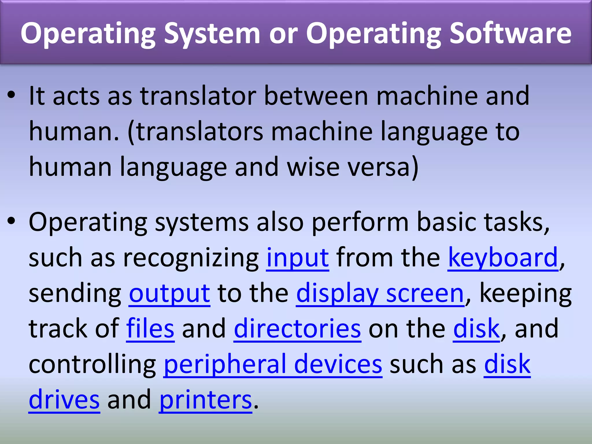 Operating System or Operating Software 
• It acts as translator between machine and 
human. (translators machine language to 
human language and wise versa) 
• Operating systems also perform basic tasks, 
such as recognizing input from the keyboard, 
sending output to the display screen, keeping 
track of files and directories on the disk, and 
controlling peripheral devices such as disk 
drives and printers. 
 