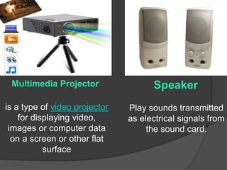 Speaker 
Play sounds transmitted 
as electrical signals from 
the sound card. 
Multimedia Projector 
is a type of video projector 
for displaying video, 
images or computer data 
on a screen or other flat 
surface 
 