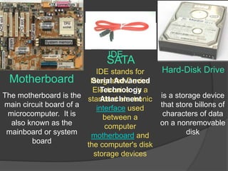 Motherboard 
Hard-Disk Drive 
IDE 
The motherboard is the 
main circuit board of a 
microcomputer. It is 
also known as the 
mainboard or system 
board 
is a storage device 
that store billons of 
characters of data 
on a nonremovable 
disk 
SATA 
IDE stands for 
Integrated Serial Advanced 
Device 
Electronics. Technology 
is a 
standard Attachment 
electronic 
interface used 
between a 
computer 
motherboard and 
the computer's disk 
storage devices 
 