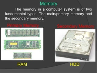 Memory 
The memory in a computer system is of two 
fundamental types: The main/primary memory and 
the secondary memory. 
Primary Memory Secondary Memory 
RAM HDD 
 
