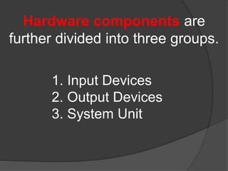 Hardware components are 
further divided into three groups. 
1. Input Devices 
2. Output Devices 
3. System Unit 
 