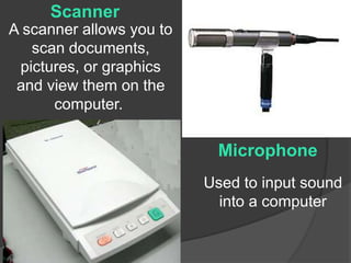 Scanner 
A scanner allows you to 
scan documents, 
pictures, or graphics 
and view them on the 
computer. 
Microphone 
Used to input sound 
into a computer 
 