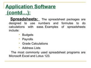 Application Software
(contd…):
Spreadsheets: The spreadsheet packages are
designed to use numbers and formulas to do
calculations with ease. Examples of spreadsheets
include:
 Budgets
 Payrolls
 Grade Calculations
 Address Lists
The most commonly used spreadsheet programs are
Microsoft Excel and Lotus 123.
 
