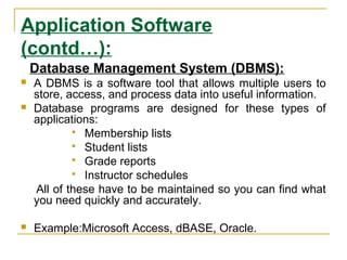 Application Software
(contd…):
Database Management System (DBMS):
 A DBMS is a software tool that allows multiple users to
store, access, and process data into useful information.
 Database programs are designed for these types of
applications:
 Membership lists
 Student lists
 Grade reports
 Instructor schedules
All of these have to be maintained so you can find what
you need quickly and accurately.
 Example:Microsoft Access, dBASE, Oracle.
 