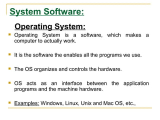 System Software:
Operating System:
 Operating System is a software, which makes a
computer to actually work.
 It is the software the enables all the programs we use.
 The OS organizes and controls the hardware.
 OS acts as an interface between the application
programs and the machine hardware.
 Examples: Windows, Linux, Unix and Mac OS, etc.,
 