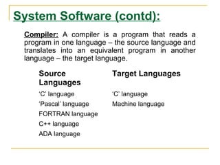 System Software (contd):
Source
Languages
Target Languages
‘C’ language ‘C’ language
‘Pascal’ language Machine language
FORTRAN language
C++ language
ADA language
Compiler: A compiler is a program that reads a
program in one language – the source language and
translates into an equivalent program in another
language – the target language.
 