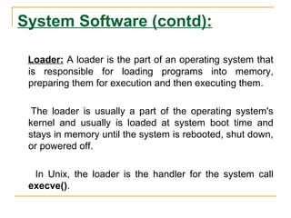 System Software (contd):
Loader: A loader is the part of an operating system that
is responsible for loading programs into memory,
preparing them for execution and then executing them.
The loader is usually a part of the operating system's
kernel and usually is loaded at system boot time and
stays in memory until the system is rebooted, shut down,
or powered off.
In Unix, the loader is the handler for the system call
execve().
 