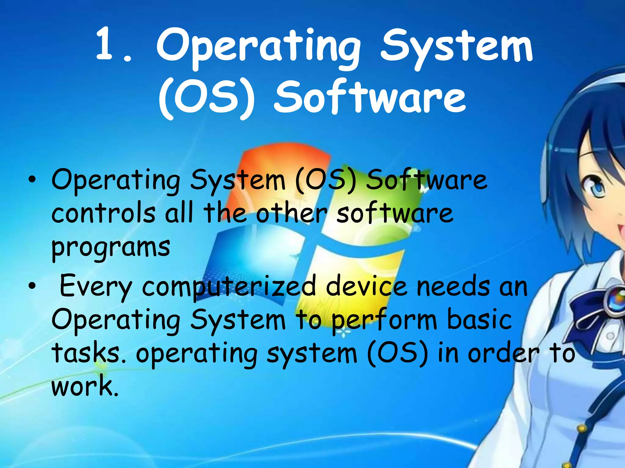1. Operating System
(OS) Software
• Operating System (OS) Software
controls all the other software
programs
• Every computerized device needs an
Operating System to perform basic
tasks. operating system (OS) in order to
work.
