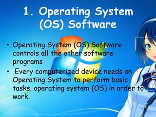 1. Operating System
(OS) Software
• Operating System (OS) Software
controls all the other software
programs
• Every computerized device needs an
Operating System to perform basic
tasks. operating system (OS) in order to
work.
 