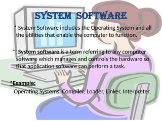 System Software
* System Software includes the Operating System and all
the utilities that enable the computer to function.
* System software is a term referring to any computer
software which manages and controls the hardware so
that application software can perform a task.
*Example:
Operating Systems, Compiler, Loader, Linker, Interpreter.
 