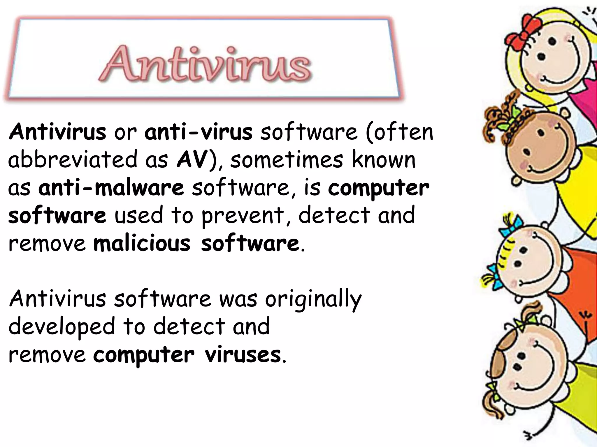 Antivirus or anti-virus software (often
abbreviated as AV), sometimes known
as anti-malware software, is computer
software used to prevent, detect and
remove malicious software.
Antivirus software was originally
developed to detect and
remove computer viruses.
 
