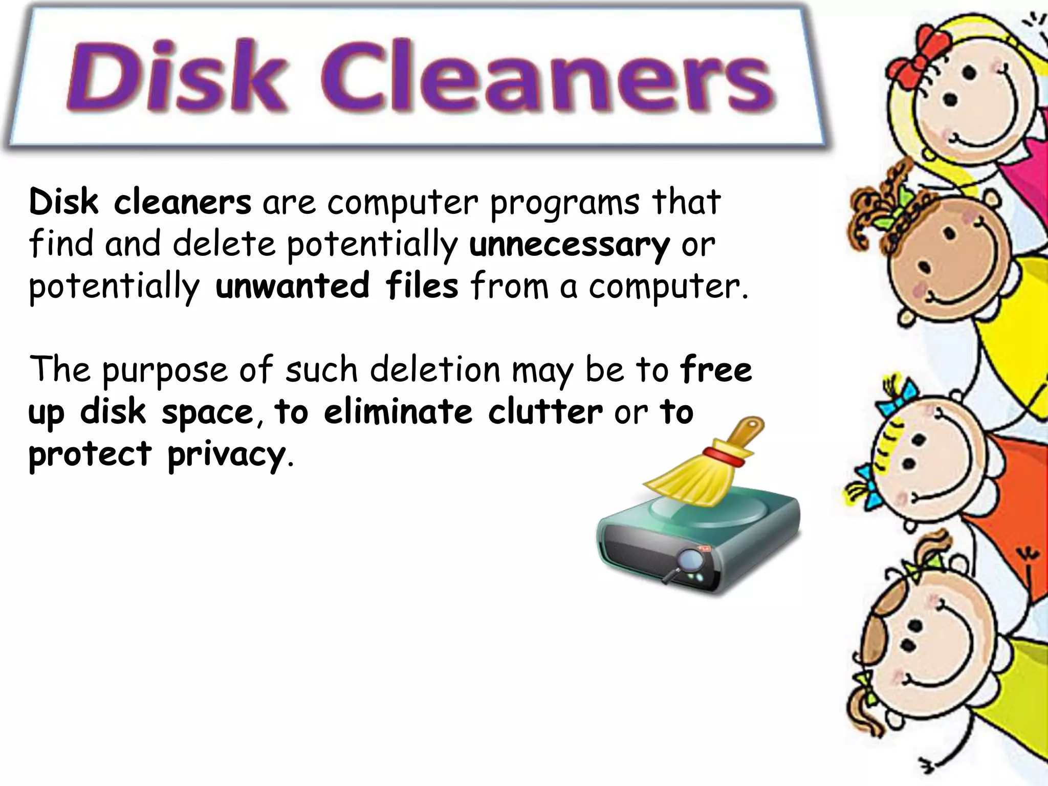 Disk cleaners are computer programs that
find and delete potentially unnecessary or
potentially unwanted files from a computer.
The purpose of such deletion may be to free
up disk space, to eliminate clutter or to
protect privacy.
 