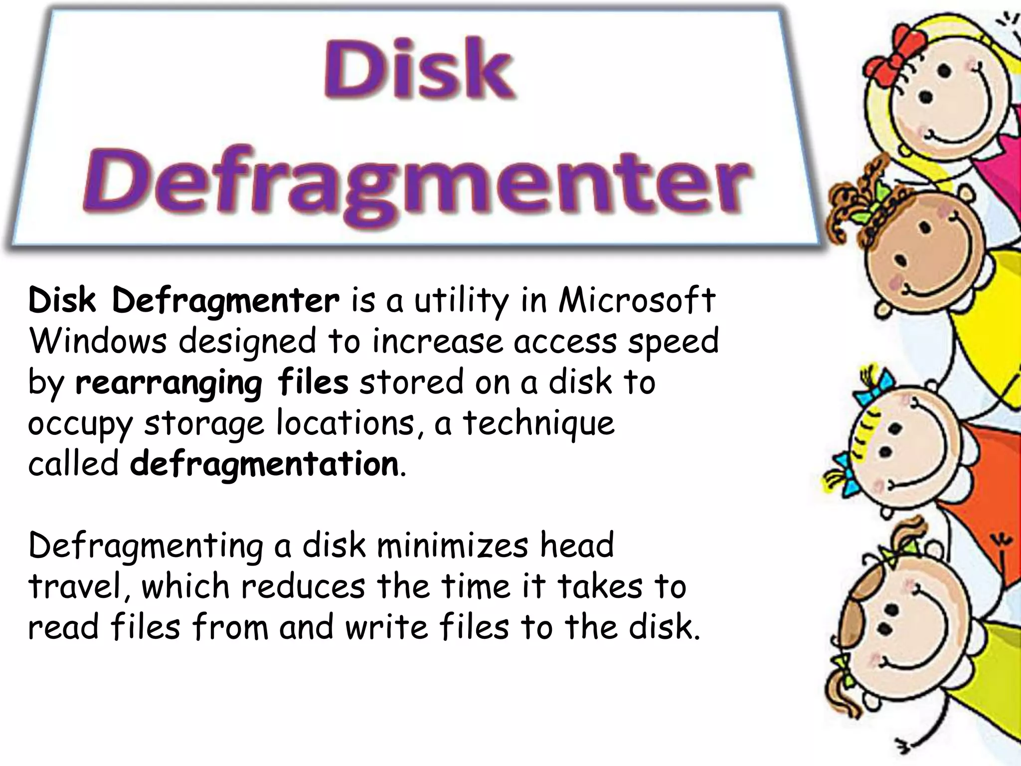 Disk Defragmenter is a utility in Microsoft
Windows designed to increase access speed
by rearranging files stored on a disk to
occupy storage locations, a technique
called defragmentation.
Defragmenting a disk minimizes head
travel, which reduces the time it takes to
read files from and write files to the disk.
 