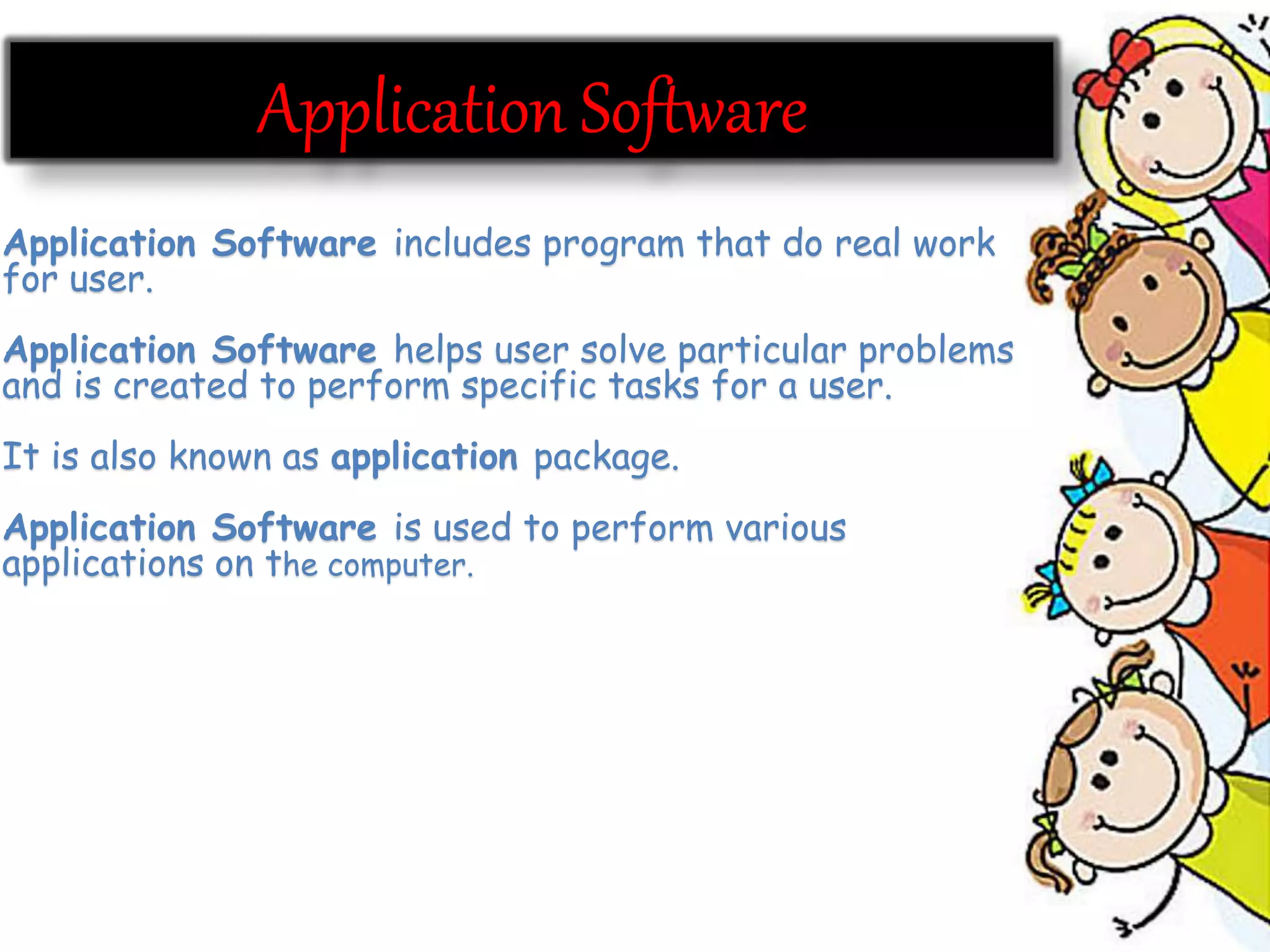 Application Software includes program that do real work
for user.
Application Software helps user solve particular problems
and is created to perform specific tasks for a user.
It is also known as application package.
Application Software is used to perform various
applications on the computer.
 