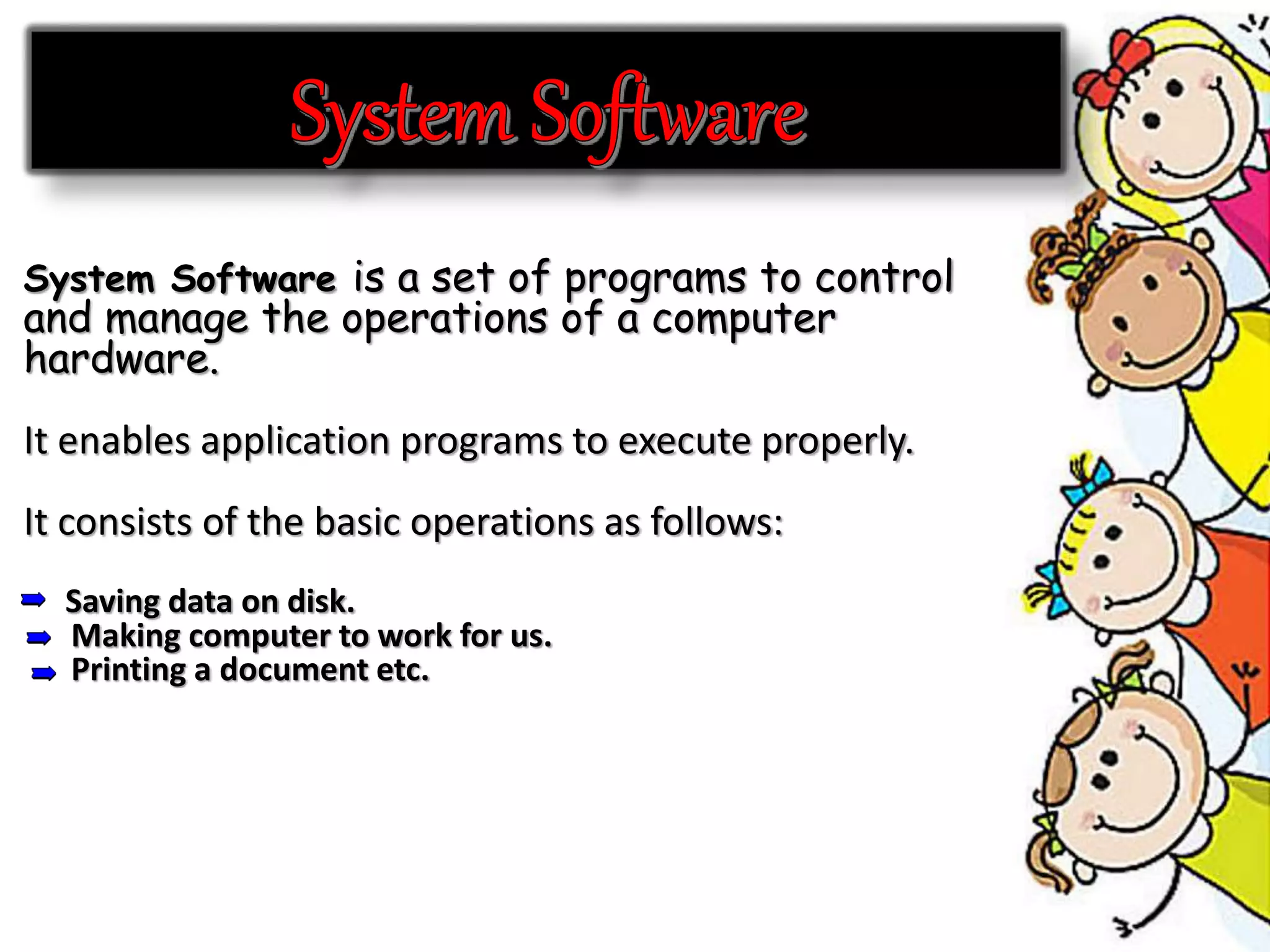 System Software is a set of programs to control
and manage the operations of a computer
hardware.
It enables application programs to execute properly.
It consists of the basic operations as follows:
Saving data on disk.
Making computer to work for us.
Printing a document etc.
 