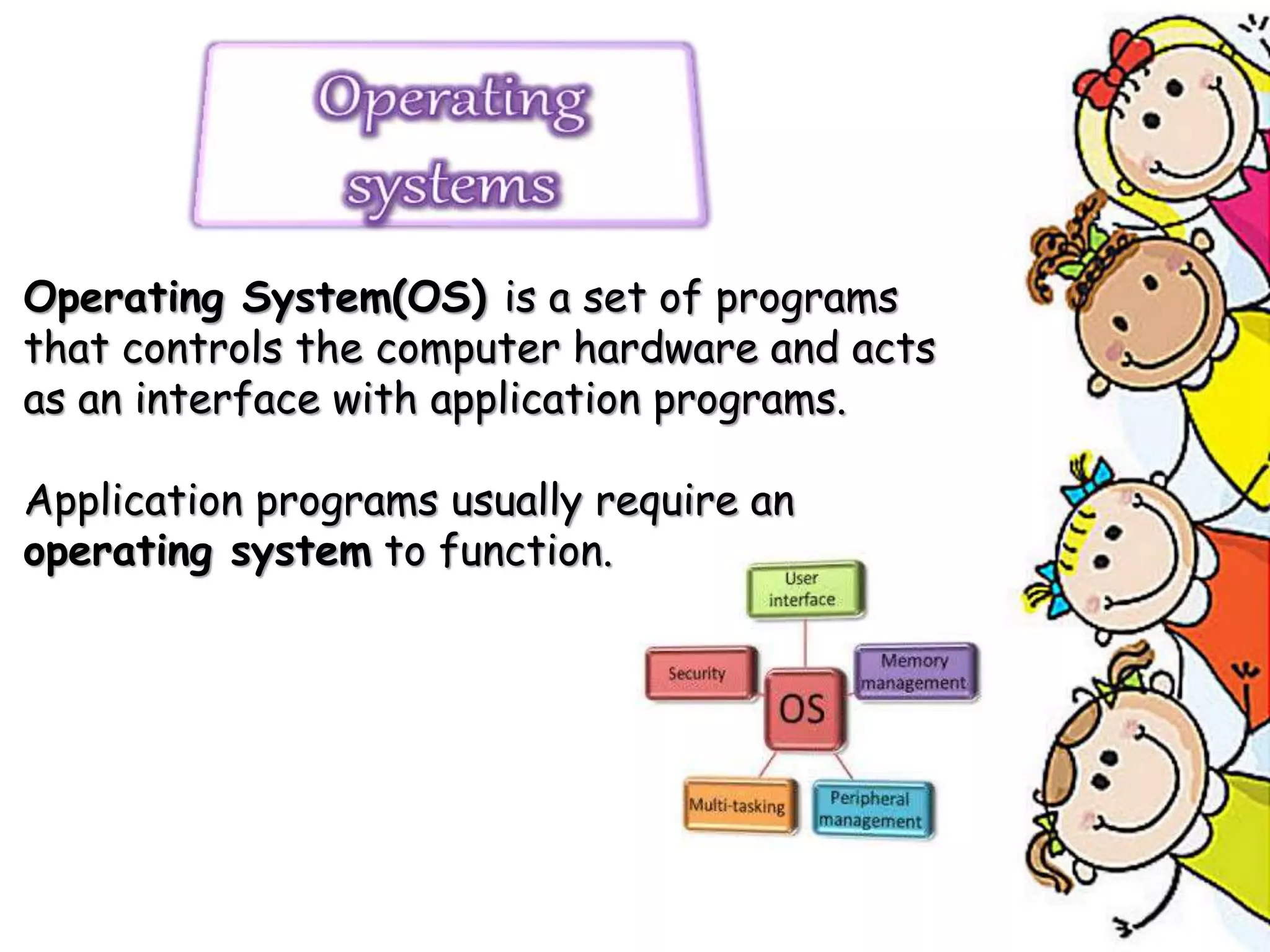Operating System(OS) is a set of programs
that controls the computer hardware and acts
as an interface with application programs.
Application programs usually require an
operating system to function.
 