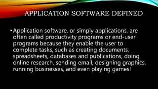 APPLICATION SOFTWARE DEFINED
•Application software, or simply applications, are
often called productivity programs or end-user
programs because they enable the user to
complete tasks, such as creating documents,
spreadsheets, databases and publications, doing
online research, sending email, designing graphics,
running businesses, and even playing games!
 