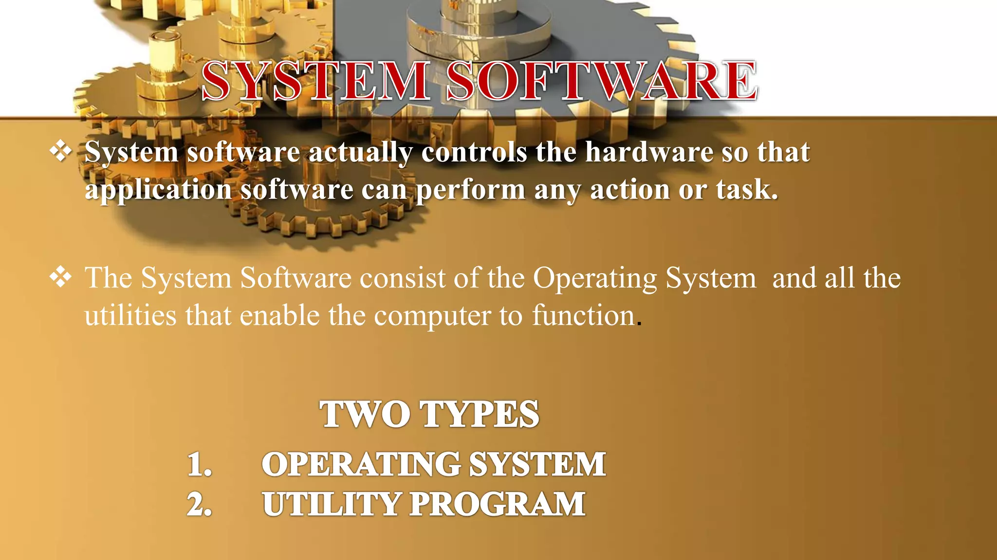  System software actually controls the hardware so that
application software can perform any action or task.
 The System Software consist of the Operating System and all the
utilities that enable the computer to function.
 