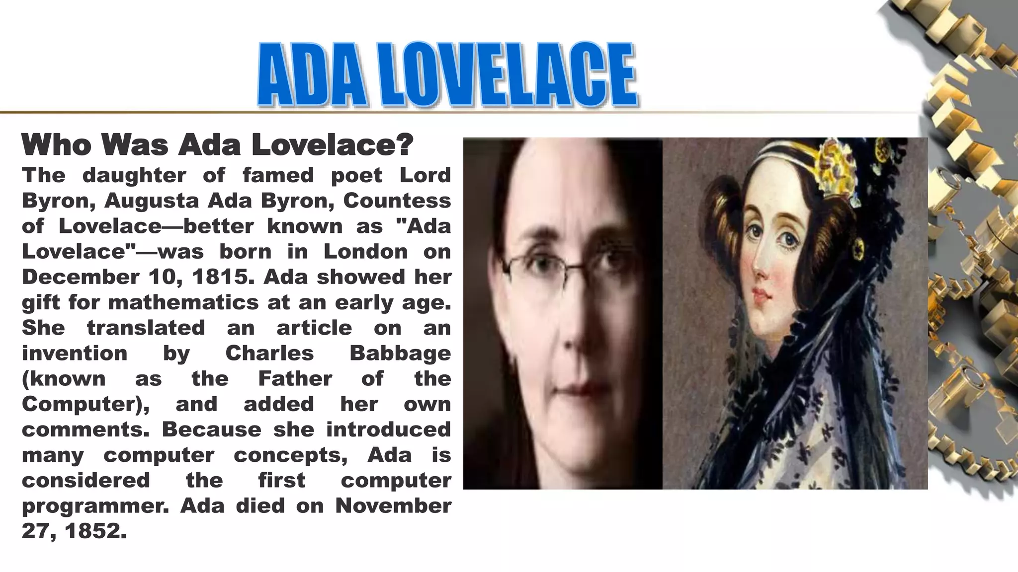 Who Was Ada Lovelace?
The daughter of famed poet Lord
Byron, Augusta Ada Byron, Countess
of Lovelace—better known as "Ada
Lovelace"—was born in London on
December 10, 1815. Ada showed her
gift for mathematics at an early age.
She translated an article on an
invention by Charles Babbage
(known as the Father of the
Computer), and added her own
comments. Because she introduced
many computer concepts, Ada is
considered the first computer
programmer. Ada died on November
27, 1852.
 