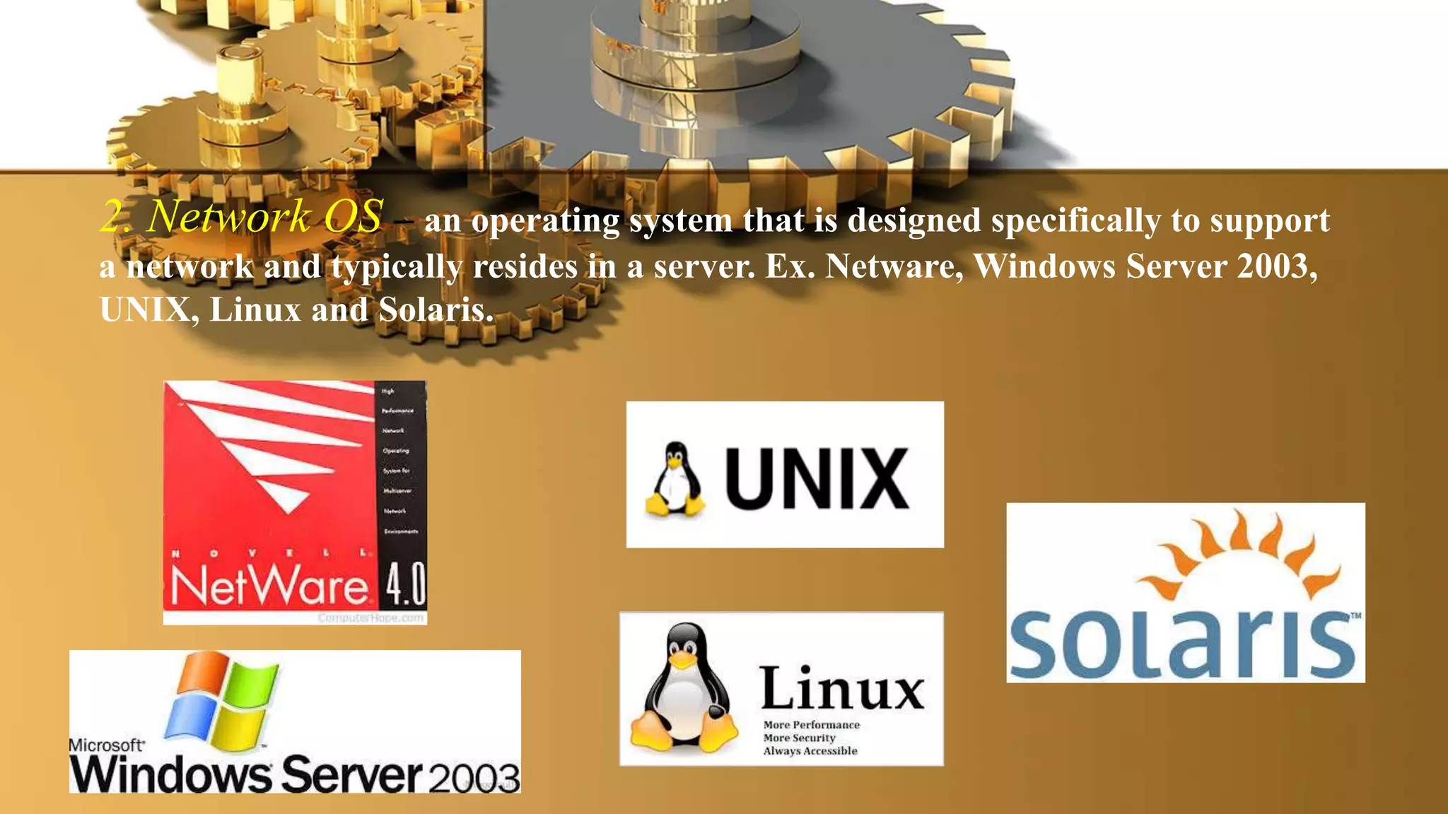 2. Network OS – an operating system that is designed specifically to support
a network and typically resides in a server. Ex. Netware, Windows Server 2003,
UNIX, Linux and Solaris.
 