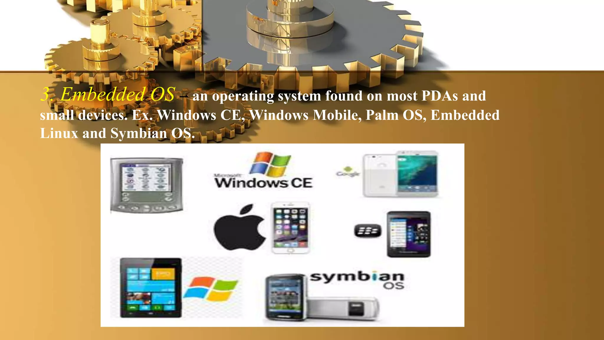 3. Embedded OS – an operating system found on most PDAs and
small devices. Ex. Windows CE, Windows Mobile, Palm OS, Embedded
Linux and Symbian OS.
 