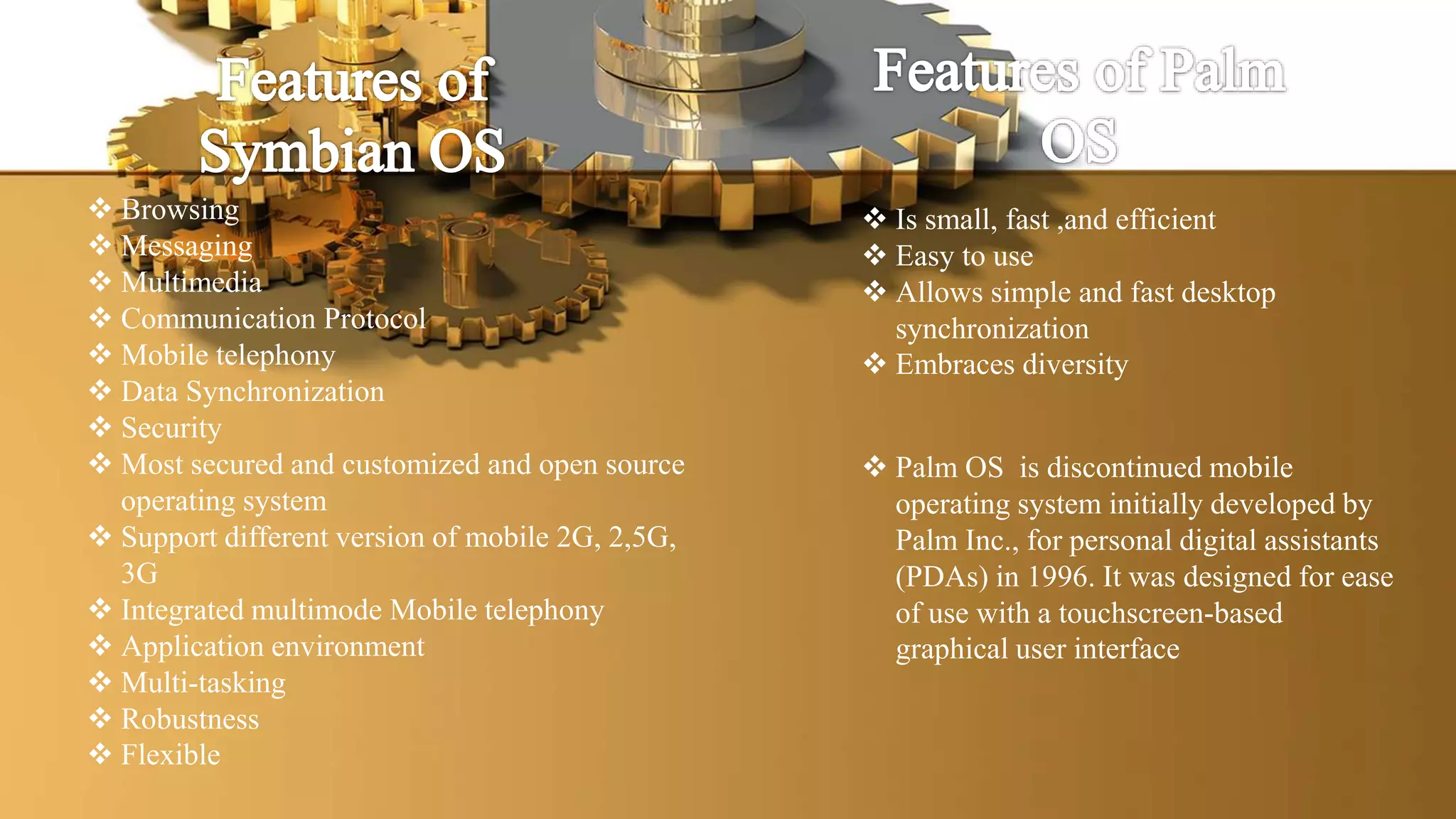  Browsing
 Messaging
 Multimedia
 Communication Protocol
 Mobile telephony
 Data Synchronization
 Security
 Most secured and customized and open source
operating system
 Support different version of mobile 2G, 2,5G,
3G
 Integrated multimode Mobile telephony
 Application environment
 Multi-tasking
 Robustness
 Flexible
 Is small, fast ,and efficient
 Easy to use
 Allows simple and fast desktop
synchronization
 Embraces diversity
 Palm OS is discontinued mobile
operating system initially developed by
Palm Inc., for personal digital assistants
(PDAs) in 1996. It was designed for ease
of use with a touchscreen-based
graphical user interface
 