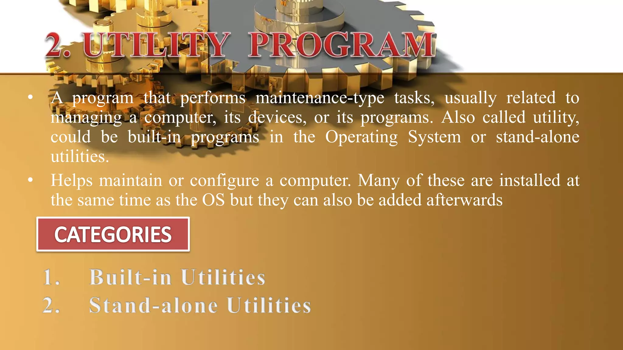 • A program that performs maintenance-type tasks, usually related to
managing a computer, its devices, or its programs. Also called utility,
could be built-in programs in the Operating System or stand-alone
utilities.
• Helps maintain or configure a computer. Many of these are installed at
the same time as the OS but they can also be added afterwards
 