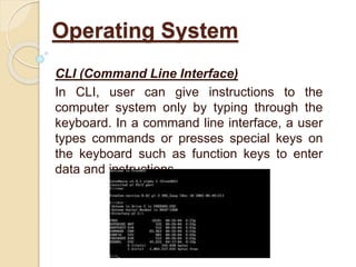 CLI (Command Line Interface)
In CLI, user can give instructions to the
computer system only by typing through the
keyboard. In a command line interface, a user
types commands or presses special keys on
the keyboard such as function keys to enter
data and instructions.
Operating System
 