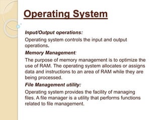 Input/Output operations:
Operating system controls the input and output
operations.
Memory Management:
The purpose of memory management is to optimize the
use of RAM. The operating system allocates or assigns
data and instructions to an area of RAM while they are
being processed.
File Management utility:
Operating system provides the facility of managing
files. A file manager is a utility that performs functions
related to file management.
Operating System
 