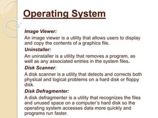 Image Viewer:
An image viewer is a utility that allows users to display
and copy the contents of a graphics file.
Uninstaller:
An uninstaller is a utility that removes a program, as
well as any associated entries in the system files.
Disk Scanner:
A disk scanner is a utility that detects and corrects both
physical and logical problems on a hard disk or floppy
disk.
Disk Defragmenter:
A disk defragmenter is a utility that recognizes the files
and unused space on a computer’s hard disk so the
operating system accesses data more quickly and
programs run faster.
Operating System
 