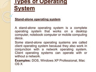 Stand-alone operating system
A stand-alone operating system is a complete
operating system that works on a desktop
computer, notebook computer or mobile computing
deice.
Some stand-alone operating systems are called
client operating system because they also work in
conjunction with a network operating system.
Client operating systems can operate with or
without a network.
Examples: DOS, Windows XP Professional, Mac
OS X
Types of Operating
System
 