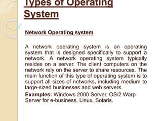 Network Operating system
A network operating system is an operating
system that is designed specifically to support a
network. A network operating system typically
resides on a server. The client computers on the
network rely on the server to share resources. The
main function of this type of operating system is to
support all sizes of networks, including medium to
large-sized businesses and web servers.
Examples: Windows 2000 Server, OS/2 Warp
Server for e-business, Linux, Solaris.
Types of Operating
System
 